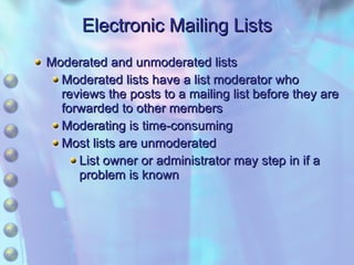Electronic Mailing Lists Moderated and unmoderated lists Moderated lists have a list moderator who reviews the posts to a mailing list before they are forwarded to other members Moderating is time-consuming Most lists are unmoderated List owner or administrator may step in if a problem is known 