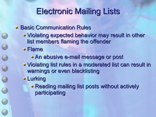 Electronic Mailing Lists Basic Communication Rules Violating expected behavior may result in other list members flaming the offender Flame An abusive e-mail message or post Violating list rules in a moderated list can result in warnings or even blacklisting Lurking Reading mailing list posts without actively participating 
