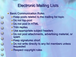 Electronic Mailing Lists Basic Communication Rules Keep posts related to the mailing list topic Do not top-post Do not post in HTML Trim replies Use appropriate subject headers Do not post attachments, advertising material, or spam Keep signatures short Do not write directly to any list members unless requested Respect copyright rules 
