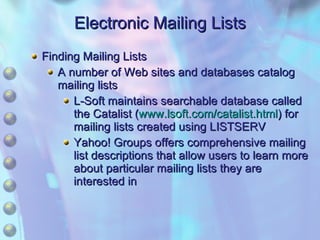 Electronic Mailing Lists Finding Mailing Lists A number of Web sites and databases catalog mailing lists L-Soft maintains searchable database called the Catalist ( www.lsoft.com/catalist.html ) for mailing lists created using LISTSERV Yahoo! Groups offers comprehensive mailing list descriptions that allow users to learn more about particular mailing lists they are interested in 