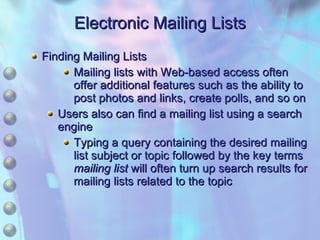 Electronic Mailing Lists Finding Mailing Lists Mailing lists with Web-based access often offer additional features such as the ability to post photos and links, create polls, and so on Users also can find a mailing list using a search engine Typing a query containing the desired mailing list subject or topic followed by the key terms  mailing list  will often turn up search results for mailing lists related to the topic 