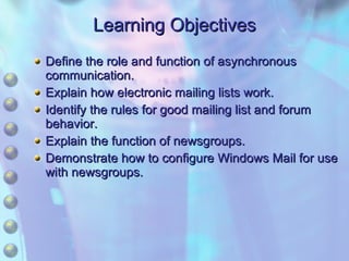 Learning Objectives Define the role and function of asynchronous communication. Explain how electronic mailing lists work. Identify the rules for good mailing list and forum behavior. Explain the function of newsgroups. Demonstrate how to configure Windows Mail for use with newsgroups. 