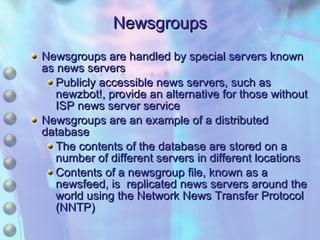 Newsgroups Newsgroups are handled by special servers known as news servers Publicly accessible news servers, such as newzbot!, provide an alternative for those without ISP news server service Newsgroups are an example of a distributed database The contents of the database are stored on a number of different servers in different locations Contents of a newsgroup file, known as a newsfeed, is  replicated news servers around the world using the Network News Transfer Protocol (NNTP) 