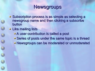 Newsgroups Subscription process is as simple as selecting a newsgroup name and then clicking a subscribe button Like mailing lists A user contribution is called a post Series of posts under the same topic is a thread Newsgroups can be moderated or unmoderated 