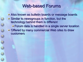 Web-based Forums Also known as bulletin boards or message boards Similar to newsgroups in function, but the technology behind them is different Forum data is handled in a single server location Offered by many commercial Web sites to draw customers 