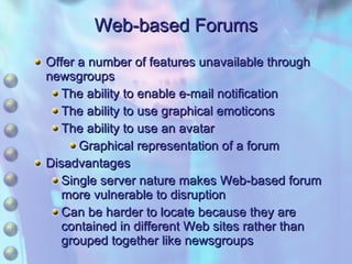 Web-based Forums Offer a number of features unavailable through newsgroups The ability to enable e-mail notification The ability to use graphical emoticons The ability to use an avatar Graphical representation of a forum Disadvantages Single server nature makes Web-based forum more vulnerable to disruption Can be harder to locate because they are contained in different Web sites rather than grouped together like newsgroups 