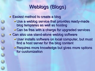 Weblogs (Blogs) Easiest method to create a blog Use a weblog service that provides ready-made blog templates as well as hosting Can be free with a charge for upgraded services Can also use stand-alone weblog software User installs software on local computer, but must find a host server for the blog content Requires more knowledge but gives more options for customization 
