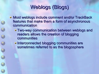 Weblogs (Blogs) Most weblogs include comment and/or TrackBack features that make them a form of asynchronous communication Two-way communication between weblogs and readers allows the creation of blogging communities Interconnected blogging communities are sometimes referred to as the blogosphere 
