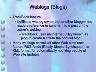 Weblogs (Blogs) TrackBack feature Notifies a weblog owner that another blogger has made a reference or comment to a post on the owner’s weblog TrackBack uses an Internet utility known as ping to create a link to the original blog Many weblogs as well as other Web sites now feature RSS feeds (Really Simple Syndication), an XML format for automatically notifying people of Web site updates 