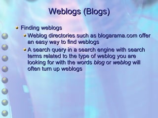Weblogs (Blogs) Finding weblogs Weblog directories such as blogarama.com offer an easy way to find weblogs A search query in a search engine with search terms related to the type of weblog you are looking for with the words  blog  or  weblog  will often turn up weblogs 