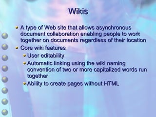 Wikis A type of Web site that allows asynchronous document collaboration enabling people to work together on documents regardless of their location Core wiki features User editability Automatic linking using the wiki naming convention of two or more capitalized words run together Ability to create pages without HTML 