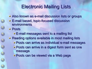 Electronic Mailing Lists Also known as e-mail discussion lists or groups E-mail based, topic-focused discussion environments Posts E-mail messages sent to a mailing list Reading options available in most mailing lists Posts can arrive as individual e-mail messages Posts can arrive in a digest form sent as one message Posts can be viewed via a Web page 