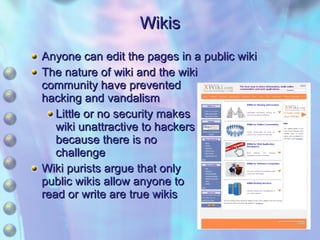 Wikis Anyone can edit the pages in a public wiki The nature of wiki and the wiki community have prevented hacking and vandalism Little or no security makes wiki unattractive to hackers because there is no challenge Wiki purists argue that only public wikis allow anyone to read or write are true wikis 