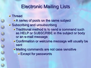 Electronic Mailing Lists Thread A series of posts on the same subject Subscribing and unsubscribing Traditional method is to send a command such as HELP or SUBSCRIBE in the subject or body or an e-mail message Confirmation or welcome message will usually be sent Mailing commands are not case sensitive Except for passwords 