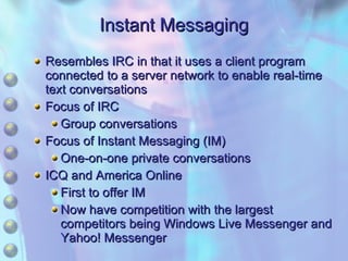 Instant Messaging Resembles IRC in that it uses a client program connected to a server network to enable real-time text conversations Focus of IRC Group conversations Focus of Instant Messaging (IM) One-on-one private conversations ICQ and America Online First to offer IM Now have competition with the largest competitors being Windows Live Messenger and Yahoo! Messenger 