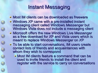 Instant Messaging Most IM clients can be downloaded as freeware Windows XP came with a pre-installed instant messaging client called Windows Messenger but Windows Vista does not include a messaging client Microsoft offers the new Windows Live Messenger as a free download for XP and Vista users which is meant to replace Windows Messenger on XP To be able to start conversations, IM users create contact lists of friends and acquaintances with whom they wish to correspond Most IM clients feature a command that can be used to invite friends to install the client and register with the service to carry on conversations 