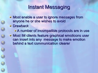 Instant Messaging Most enable a user to ignore messages from anyone he or she wishes to avoid Drawback A number of incompatible protocols are in use Most IM clients feature graphical emoticons user can insert into any  message to make emotion behind a text communication clearer 