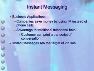 Instant Messaging Business Applications Companies save money by using IM instead of phone calls Advantage to traditional telephone help Customer can print a transcript of conversation Instant Messages are the target of viruses 