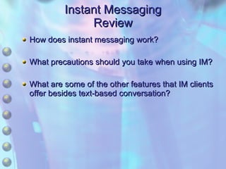 Instant Messaging Review How does instant messaging work? What precautions should you take when using IM? What are some of the other features that IM clients offer besides text-based conversation? 