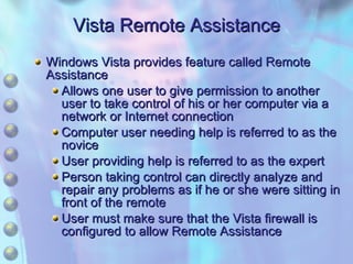 Vista Remote Assistance Windows Vista provides feature called Remote Assistance Allows one user to give permission to another user to take control of his or her computer via a network or Internet connection Computer user needing help is referred to as the novice  User providing help is referred to as the expert Person taking control can directly analyze and repair any problems as if he or she were sitting in front of the remote  User must make sure that the Vista firewall is configured to allow Remote Assistance 