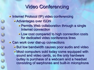 Video Conferencing Internet Protocol (IP) video conferencing Advantages over ISDN Permits Web collaboration through a single Internet connection Low cost compared to high connection costs for dedicated video conference lines Can work over dial-up connections But low bandwidth causes poor audio and video Most computers sold today come equipped with sound and video cards, so the only hardware outlay is purchase of a webcam and a headset consisting of earphones and built-in microphone 