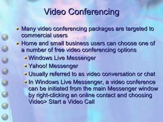 Video Conferencing Many video conferencing packages are targeted to commercial users Home and small business users can choose one of a number of free video conferencing options Windows Live Messenger Yahoo! Messenger Usually referred to as video conversation or chat In Windows Live Messenger, a video conference can be initiated from the main Messenger window by right-clicking an online contact and choosing Video> Start a Video Call 
