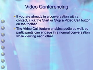 Video Conferencing If you are already in a conversation with a contact, click the Start or Stop a Video Call button on the toolbar The Video Call feature enables audio as well, so participants can engage in a normal conversation while viewing each other 