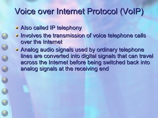 Voice over Internet Protocol (VoIP) Also called IP telephony Involves the transmission of voice telephone calls over the Internet Analog audio signals used by ordinary telephone lines are converted into digital signals that can travel across the Internet before being switched back into analog signals at the receiving end 