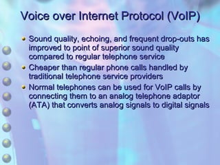 Voice over Internet Protocol (VoIP) Sound quality, echoing, and frequent drop-outs has improved to point of superior sound quality compared to regular telephone service Cheaper than regular phone calls handled by traditional telephone service providers Normal telephones can be used for VoIP calls by connecting them to an analog telephone adaptor (ATA) that converts analog signals to digital signals 
