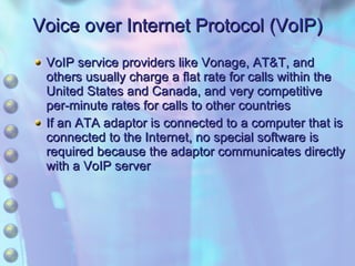 Voice over Internet Protocol (VoIP) VoIP service providers like Vonage, AT&T, and others usually charge a flat rate for calls within the United States and Canada, and very competitive per-minute rates for calls to other countries If an ATA adaptor is connected to a computer that is connected to the Internet, no special software is required because the adaptor communicates directly with a VoIP server 