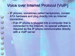 Voice over Internet Protocol (VoIP) IP phones, sometimes called hardphones, contain ATA hardware and plug directly into an Internet connection If an IP phone is plugged into a computer that is connected to the Internet, no special software is required as the IP phone communicates directly with a VoIP server 
