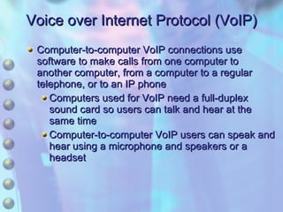 Voice over Internet Protocol (VoIP) Computer-to-computer VoIP connections use software to make calls from one computer to another computer, from a computer to a regular telephone, or to an IP phone Computers used for VoIP need a full-duplex sound card so users can talk and hear at the same time Computer-to-computer VoIP users can speak and hear using a microphone and speakers or a headset 