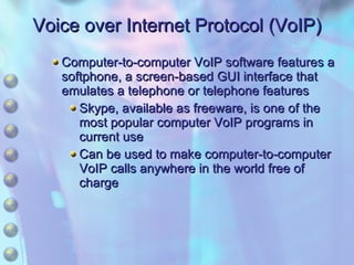 Voice over Internet Protocol (VoIP) Computer-to-computer VoIP software features a softphone, a screen-based GUI interface that emulates a telephone or telephone features  Skype, available as freeware, is one of the most popular computer VoIP programs in current use Can be used to make computer-to-computer VoIP calls anywhere in the world free of charge 