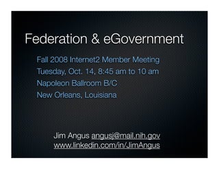 Federation & eGovernment
 Fall 2008 Internet2 Member Meeting
 Tuesday, Oct. 14, 8:45 am to 10 am
 Napoleon Ballroom B/C
 New Orleans, Louisiana




     Jim Angus angusj@mail.nih.gov
     www.linkedin.com/in/JimAngus
 
