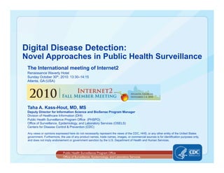 Office of Surveillance, Epidemiology, and Laboratory Services
Public Health Surveillance Program Office
Digital Disease Detection:
Novel Approaches in Public Health Surveillance
Taha A. Kass-Hout, MD, MS
Deputy Director for Information Science and BioSense Program Manager
Division of Healthcare Information (DHI)
Public Health Surveillance Program Office (PHSPO)
Office of Surveillance, Epidemiology, and Laboratory Services (OSELS)
Centers for Disease Control & Prevention (CDC)
Any views or opinions expressed here do not necessarily represent the views of the CDC, HHS, or any other entity of the United States
government. Furthermore, the use of any product names, trade names, images, or commercial sources is for identification purposes only,
and does not imply endorsement or government sanction by the U.S. Department of Health and Human Services.
The International meeting of Internet2
Renaissance Waverly Hotel
Sunday October 30th, 2010: 13:30–14:15
Atlanta, GA (USA)
 