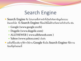 Search Engine
 Search Engine คือ โปรแกรมซึงทาหน้าทีเป็ นตัวค้นหาข้อมูลในระบบ
                             ่        ่
  อินเตอร์เน็ต ซึง Search Engine ทีนิยมใช้นนมีดวยกันหลายตัวด้วยกัน เช่น
                 ่                 ่       ั้ ้
    Google (www.google.co.th)
    Dogpile (www.dogpile.com)
    ALLTHEWEB ( www.alltheweb.com )
    Yahoo (www.yahoo.com) เป็ นต้น
 แต่ในทีน้จะอธิบายวิธการใช้งาน Google ซึงเป็ น Search Engine ทีมความ
         ่ ี          ี                  ่                      ่ ี
  นิยมทีสดในขณะนี้
        ุ่
 