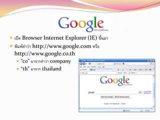  เปิด Browser Internet Explorer (IE) ขึนมา
                                        ้
 พิมพ์คาว่า http://www.google.com หรือ
  http://www.google.co.th
    “co” มาจากคาว่า company
    “th” มาจาก thailand
 