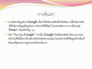 การค้ นหา
 การค้นหาข้อมูลด้วย Google นันทาได้เพียงแค่พมพ์หวข้อค้นหา (ซึงเป็ นคาหรือ
                              ้              ิ ั              ่
  วลีทอธิบายข้อมูลทีคุณต้องการค้นหาได้ดทสุด) ในกล่องข้อความ จากนันกดปุม
      ่ี               ่                    ี ่ี                       ้    ่
  ‘Enter’ หรือคลิกทีปม     ่ ุ่
 หรือ “ค้นหาโดย Google” จากนัน Google ก็จะคืนผลลัพธ์ เป็ นรายการของ
                                        ้
  หน้าเว็บทีมเี นื้อหาเกียวข้องกับหัวข้อค้นหาของคุณ โดยหน้าเว็บทีมขอมูลเกียวข้องที่
             ่           ่                                       ่ ี ้    ่
  ชัดเจนทีสดจะปรากฏออกมาเป็ นลาดับแรก
          ุ่
 