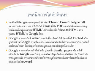 เทคนิคการใส่คาค้ นหา
 โดยพิมพ์ filetype:นามสกุลของไฟล์ เช่น "Chrono Cross" filetype:pdf
  หมายความว่าเอกสารของ Chrono Cross ทีเป็น PDF และมันยังมีความสามารถดู
                                                  ่
  ไฟล์เหล่านันในรูปแบบของ HTML ได้ดวย (โดยคลิก View as HTML หรือ
               ้                          ้         ้
  รูปแบบ HTML ใน Google ไทย)
 Google สามารถเก็บ Cached ของเว็บทีจะเข้าชมไว้ได้ (โดยคลิกที่ Cached หรือ
                                              ่                   ้
  ถูกเก็บไว้ ใน Google ภาษาไทย) ประโยชน์ของมันคือช่วยให้เราสามารถเข้าเว็บบางเว็บที่
  อาจโดนลบไปแล้ว โดยข้อมูลทีได้เป็ นข้อมูลก่อนถูกลบ (ใหม่สุดทีมนจะมีได้)
                            ่                                 ่ ั
 Google สามารถค้นหาหน้าทีคล้ายกัน (โดยคลิก Similar pages หรือ หน้าที่
                              ่                 ้
  คล้ายกัน ใน Google ภาษาไทย) โดยจะค้นหาข้อมูลทีคล้ายๆ กันให้เรา เช่น ถ้าเรากาลัง
                                                      ่
  หาข้อมูลการวิจย ความสามารถนี้จะช่วยให้หาข้อมูลได้มากมายในเวลาทีรวดเร็วโดยไม่ตอง
                  ั                                                 ่          ้
  เป็ นห่วงเรือง keyword
             ่
 