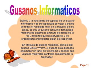 Debido a la naturaleza de copiado de un gusano
informático y de su capacidad de viajar a través
de redes el resultado final, en la mayoría de los
 casos, es que el gusano consume demasiada
memoria de sistema (o anchura de banda de la
     red), haciendo que los servidores y los
 ordenadores individuales dejen de responder.

 En ataques de gusano recientes, como el del
gusano Blaster Worm, el gusano está diseñado
para hacer un túnel en tu sistema y permitir que
 usuarios malévolos controlen remotamente tu
                 ordenador.


                                                    Page 11
 
