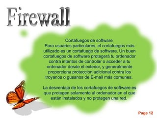 Cortafuegos de software
 Para usuarios particulares, el cortafuegos más
utilizado es un cortafuego de software. Un buen
cortafuegos de software protegerá tu ordenador
    contra intentos de controlar o acceder a tu
  ordenador desde el exterior, y generalmente
   proporciona protección adicional contra los
 troyanos o gusanos de E-mail más comunes.

La desventaja de los cortafuegos de software es
que protegen solamente al ordenador en el que
    están instalados y no protegen una red.


                                                  Page 12
 