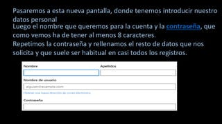 Pasaremos a esta nueva pantalla, donde tenemos introducir nuestro
datos personal
Luego el nombre que queremos para la cuenta y la contraseña, que
como vemos ha de tener al menos 8 caracteres.
Repetimos la contraseña y rellenamos el resto de datos que nos
solicita y que suele ser habitual en casi todos los registros.
 