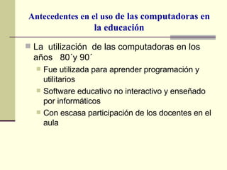 Antecedentes en el uso  de las computadoras en la educación La  utilización  de las computadoras en los años  80´y 90´ Fue utilizada para aprender programación y utilitarios Software educativo no interactivo y enseñado por informáticos Con escasa participación de los docentes en el aula 