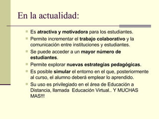 Es  atractiva y motivadora  para los estudiantes. Permite incrementar el  trabajo colaborativo  y la comunicación entre instituciones y estudiantes. Se puede acceder a un  mayor número de estudiantes . Permite explorar  nuevas estrategias pedagógicas . Es posible  simular  el entorno en el que, posteriormente al curso, el alumno deberá emplear lo aprendido.   Su uso es privilegiado en el área de Educación a Distancia, llamada  Educación Virtual.. Y MUCHAS MAS!!! En la actualidad: 