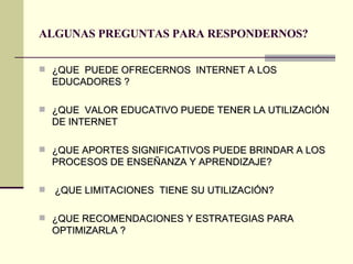 ALGUNAS PREGUNTAS PARA RESPONDERNOS? ¿QUE  PUEDE OFRECERNOS  INTERNET A LOS  EDUCADORES ? ¿QUE  VALOR EDUCATIVO PUEDE TENER LA UTILIZACIÓN DE INTERNET ¿QUE APORTES SIGNIFICATIVOS PUEDE BRINDAR A LOS PROCESOS DE ENSEÑANZA Y APRENDIZAJE? ¿QUE LIMITACIONES  TIENE SU UTILIZACIÓN? ¿QUE RECOMENDACIONES Y ESTRATEGIAS PARA OPTIMIZARLA ? 