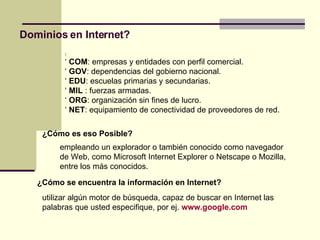 Dominios en Internet? : ‘   COM : empresas y entidades con perfil comercial. ‘  GOV : dependencias del gobierno nacional. ‘  EDU : escuelas primarias y secundarias. ‘  MIL  : fuerzas armadas. ‘  ORG : organización sin fines de lucro. ‘  NET : equipamiento de conectividad de proveedores de red. ¿Cómo es eso Posible? empleando un explorador o también conocido como navegador de Web, como Microsoft Internet Explorer o Netscape o Mozilla, entre los más conocidos. ¿Cómo se encuentra la información en Internet? utilizar algún motor de búsqueda, capaz de buscar en Internet las palabras que usted especifique, por ej.   www.google.com 