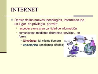 INTERNET Dentro de las nuevas tecnologías, Internet ocupa un lugar  de privilegio  permite: acceder a una gran cantidad de información comunicarse mediante diferentes servicios,  en forma   Sincrónica   (al mismo tiempo)  Asincrónica   (en tiempo diferido ) 
