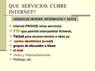 QUE  SERVICIOS  CUBRE INTERNET? Internet PROVEE otros servicios:   FTP   que permite intercambiar ficheros,  Telnet  para acceso remoto a otras pc  correo electrónico (e-mail) grupos de discusión o News el chat Video y Teleconferencias Weblogs, etc ADEMAS DE OBTENER  INFORMACIÓN Y  DATOS 