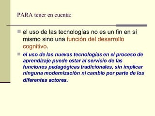 PARA tener en cuenta: el uso de las tecnologías no es un fin en sí mismo sino una  función del desarrollo cognitivo .  el uso de las nuevas tecnologías en el proceso de aprendizaje puede estar al servicio de las funciones pedagógicas tradicionales, sin implicar ninguna modernización ni cambio por parte de los diferentes actores .   