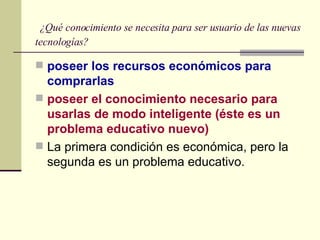   ¿Qué conocimiento se necesita para ser usuario de las nuevas tecnologías? poseer los recursos económicos para comprarlas poseer el conocimiento necesario para usarlas de modo inteligente (éste es un problema educativo nuevo) La primera condición es económica, pero la segunda es un problema educativo.  